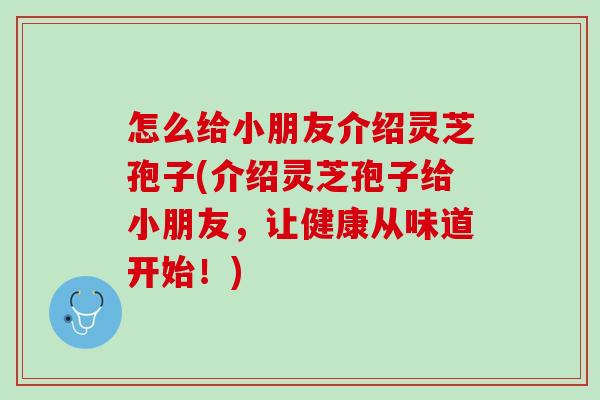 怎么给小朋友介绍灵芝孢子(介绍灵芝孢子给小朋友,让健康从味道开始!) 怎么给小朋友介绍灵芝孢子(介绍灵芝孢子给小朋友,让健康从味道开始!)