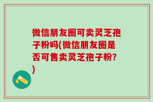 微信朋友圈可卖灵芝孢子粉吗(微信朋友圈是否可售卖灵芝孢子粉？)