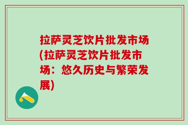拉萨灵芝饮片批发市场(拉萨灵芝饮片批发市场：悠久历史与繁荣发展)