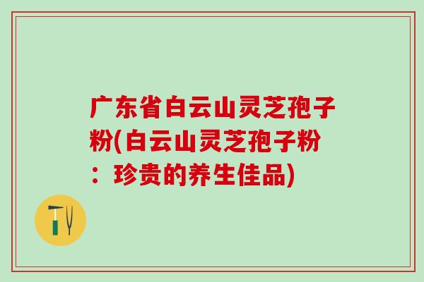 广东省白云山灵芝孢子粉(白云山灵芝孢子粉：珍贵的养生佳品)