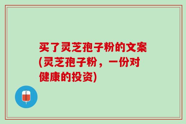 买了灵芝孢子粉的文案(灵芝孢子粉，一份对健康的投资)
