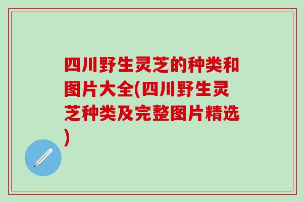 四川野生灵芝的种类和图片大全(四川野生灵芝种类及完整图片精选)