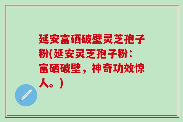 延安富硒破壁灵芝孢子粉(延安灵芝孢子粉：富硒破壁，神奇功效惊人。)
