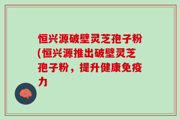 恒兴源破壁灵芝孢子粉(恒兴源推出破壁灵芝孢子粉，提升健康免疫力