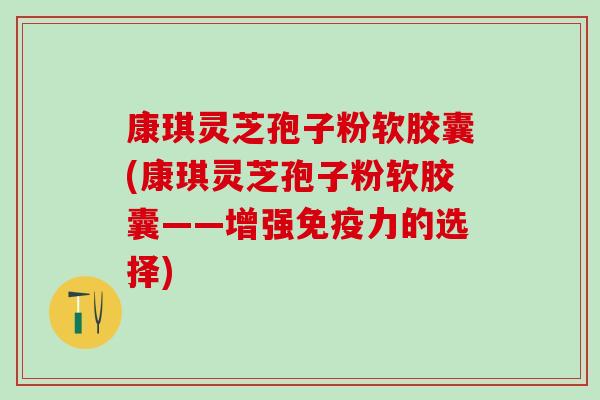 康琪灵芝孢子粉软胶囊(康琪灵芝孢子粉软胶囊——增强免疫力的选择)