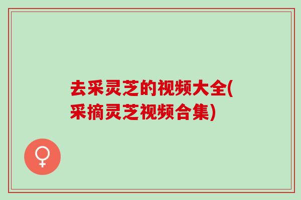 去采灵芝的视频大全(采摘灵芝视频合集)