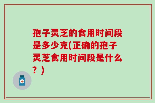孢子灵芝的食用时间段是多少克(正确的孢子灵芝食用时间段是什么？)