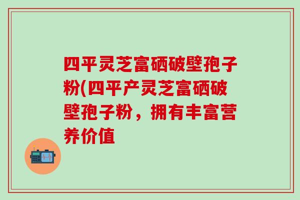 四平灵芝富硒破壁孢子粉(四平产灵芝富硒破壁孢子粉，拥有丰富营养价值
