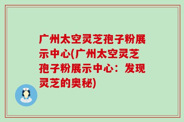 广州太空灵芝孢子粉展示中心(广州太空灵芝孢子粉展示中心：发现灵芝的奥秘)