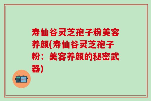 寿仙谷灵芝孢子粉美容养颜(寿仙谷灵芝孢子粉：美容养颜的秘密武器)