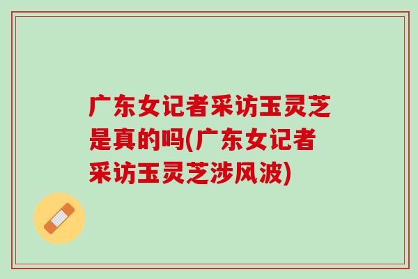 广东女记者采访玉灵芝是真的吗(广东女记者采访玉灵芝涉风波)