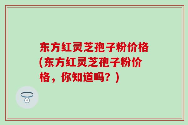 东方红灵芝孢子粉价格(东方红灵芝孢子粉价格，你知道吗？)