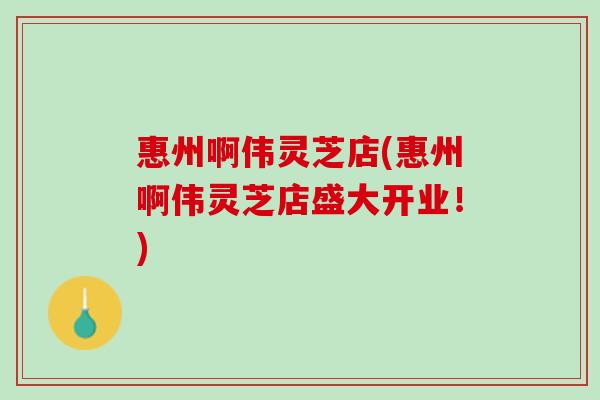 惠州啊伟灵芝店(惠州啊伟灵芝店盛大开业！)