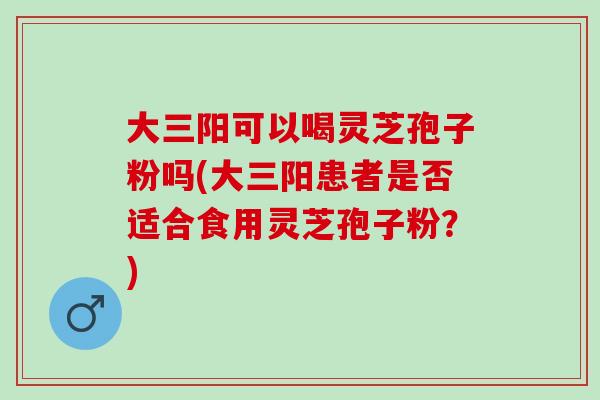 大三阳可以喝灵芝孢子粉吗(大三阳患者是否适合食用灵芝孢子粉？)