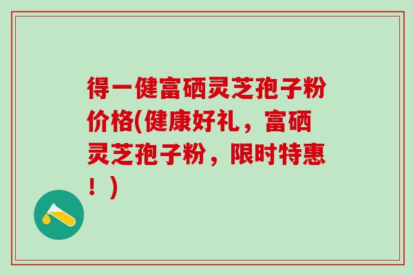 得一健富硒灵芝孢子粉价格(健康好礼，富硒灵芝孢子粉，限时特惠！)