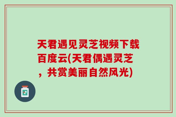 天君遇见灵芝视频下载百度云(天君偶遇灵芝，共赏美丽自然风光)