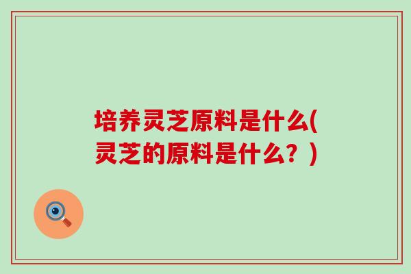 培养灵芝原料是什么(灵芝的原料是什么？)