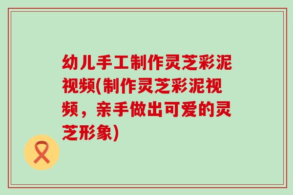 幼儿手工制作灵芝彩泥视频(制作灵芝彩泥视频，亲手做出可爱的灵芝形象)