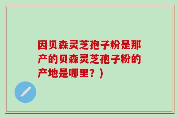 因贝森灵芝孢子粉是那产的贝森灵芝孢子粉的产地是哪里？)