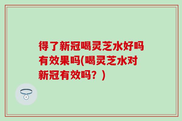 得了新冠喝灵芝水好吗有效果吗(喝灵芝水对新冠有效吗？)