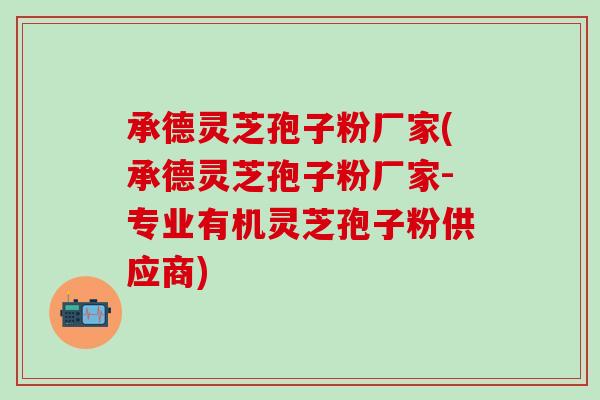 承德灵芝孢子粉厂家(承德灵芝孢子粉厂家-专业有机灵芝孢子粉供应商)