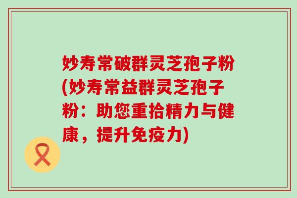 妙寿常破群灵芝孢子粉(妙寿常益群灵芝孢子粉：助您重拾精力与健康，提升免疫力)