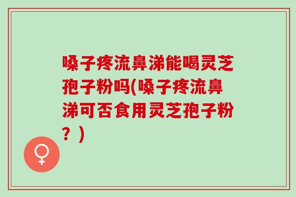 嗓子疼流鼻涕能喝灵芝孢子粉吗(嗓子疼流鼻涕可否食用灵芝孢子粉？)