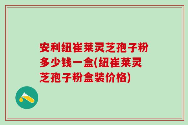 安利纽崔莱灵芝孢子粉多少钱一盒(纽崔莱灵芝孢子粉盒装价格)