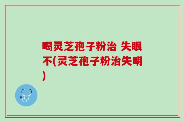 喝灵芝孢子粉治 失眼不(灵芝孢子粉治失明)