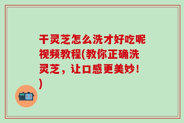 干灵芝怎么洗才好吃呢视频教程(教你正确洗灵芝，让口感更美妙！)