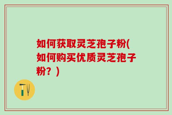 如何获取灵芝孢子粉(如何购买优质灵芝孢子粉？)