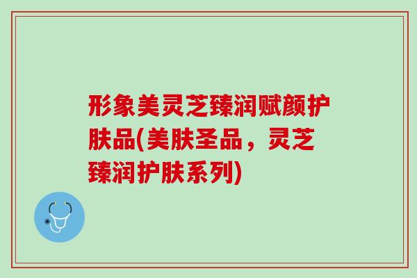 形象美灵芝臻润赋颜护肤品(美肤圣品，灵芝臻润护肤系列)