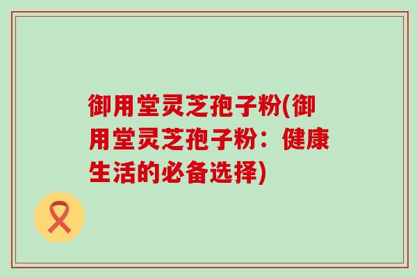御用堂灵芝孢子粉(御用堂灵芝孢子粉：健康生活的必备选择)