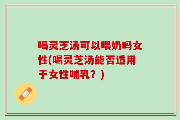 喝灵芝汤可以喂奶吗女性(喝灵芝汤能否适用于女性哺乳？)