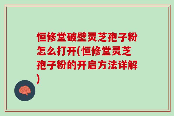 恒修堂破壁灵芝孢子粉怎么打开(恒修堂灵芝孢子粉的开启方法详解)