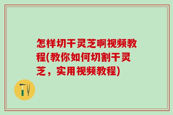 怎样切干灵芝啊视频教程(教你如何切割干灵芝，实用视频教程)
