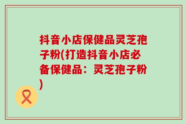 抖音小店保健品灵芝孢子粉(打造抖音小店必备保健品：灵芝孢子粉)