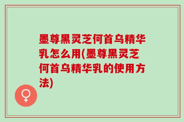 墨尊黑灵芝何首乌精华乳怎么用(墨尊黑灵芝何首乌精华乳的使用方法)