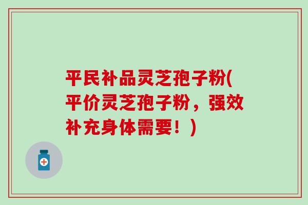 平民补品灵芝孢子粉(平价灵芝孢子粉，强效补充身体需要！)