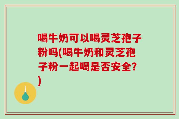 喝牛奶可以喝灵芝孢子粉吗(喝牛奶和灵芝孢子粉一起喝是否安全？)