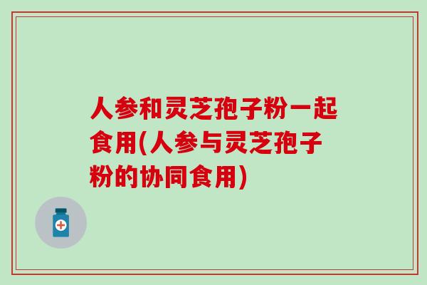 人参和灵芝孢子粉一起食用(人参与灵芝孢子粉的协同食用)