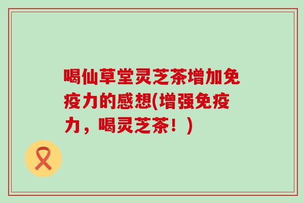 喝仙草堂灵芝茶增加免疫力的感想(增强免疫力，喝灵芝茶！)