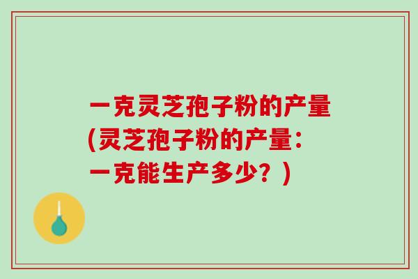 一克灵芝孢子粉的产量(灵芝孢子粉的产量：一克能生产多少？)