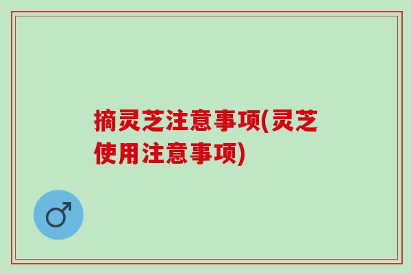 摘灵芝注意事项(灵芝使用注意事项)