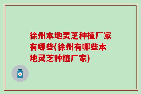 徐州本地灵芝种植厂家有哪些(徐州有哪些本地灵芝种植厂家)