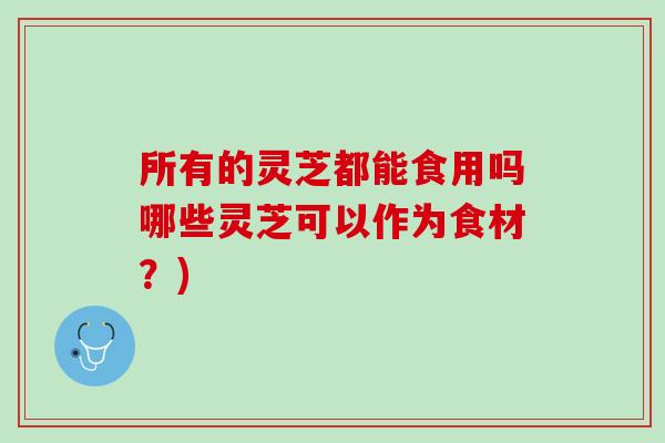所有的灵芝都能食用吗哪些灵芝可以作为食材？)