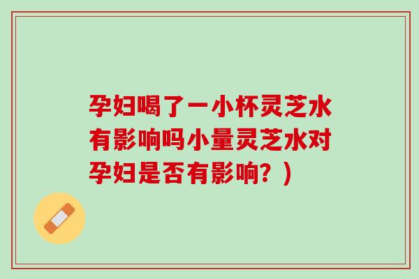 孕妇喝了一小杯灵芝水有影响吗小量灵芝水对孕妇是否有影响?) 孕妇喝了一小杯灵芝水有影响吗小量灵芝水对孕妇是否有影响?)