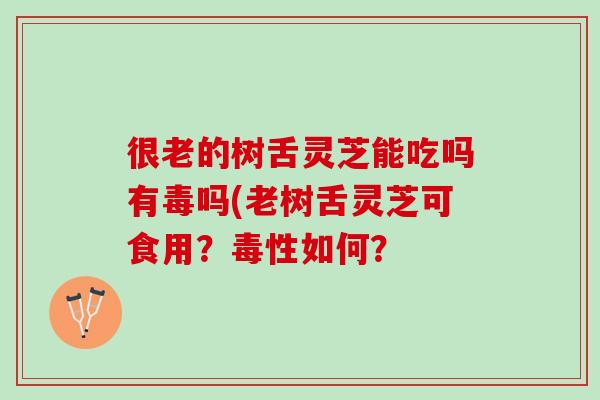 很老的树舌灵芝能吃吗有毒吗(老树舌灵芝可食用？毒性如何？