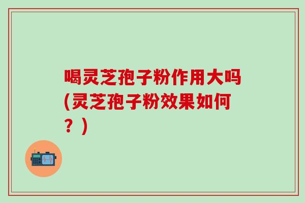 喝灵芝孢子粉作用大吗(灵芝孢子粉效果如何？)