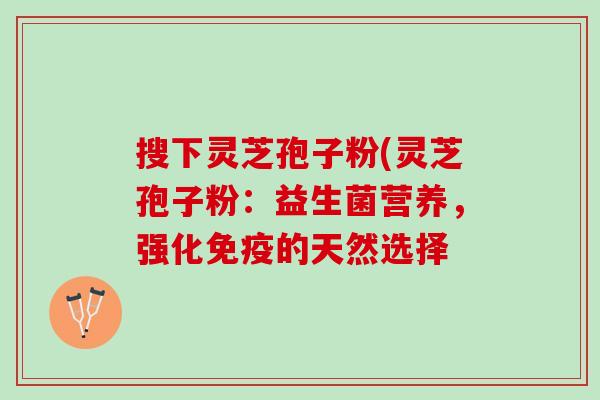 搜下灵芝孢子粉(灵芝孢子粉：益生菌营养，强化免疫的天然选择